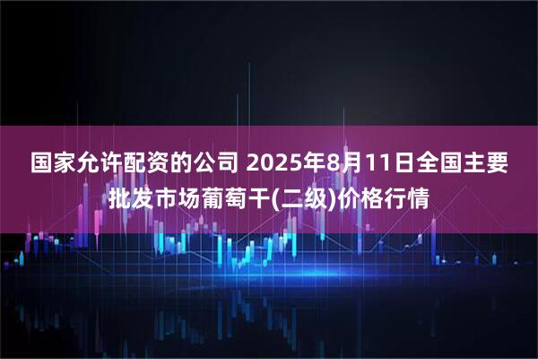 国家允许配资的公司 2025年8月11日全国主要批发市场葡萄干(二级)价格行情