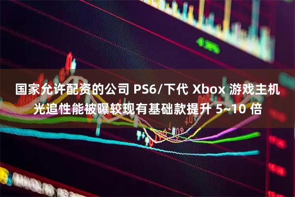 国家允许配资的公司 PS6/下代 Xbox 游戏主机光追性能被曝较现有基础款提升 5~10 倍