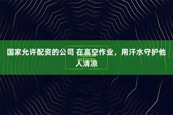 国家允许配资的公司 在高空作业，用汗水守护他人清凉