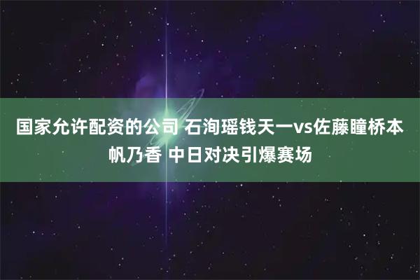 国家允许配资的公司 石洵瑶钱天一vs佐藤瞳桥本帆乃香 中日对决引爆赛场