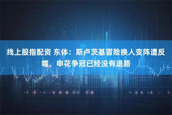 线上股指配资 东体：斯卢茨基冒险换人变阵遭反噬，申花争冠已经没有退路