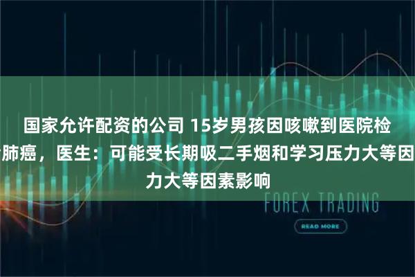 国家允许配资的公司 15岁男孩因咳嗽到医院检查确诊肺癌，医生：可能受长期吸二手烟和学习压力大等因素影响
