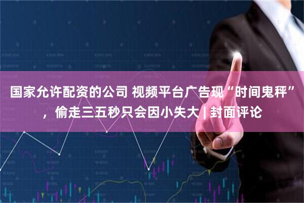 国家允许配资的公司 视频平台广告现“时间鬼秤”，偷走三五秒只会因小失大 | 封面评论