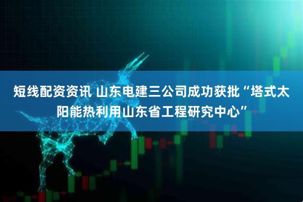 短线配资资讯 山东电建三公司成功获批“塔式太阳能热利用山东省工程研究中心”