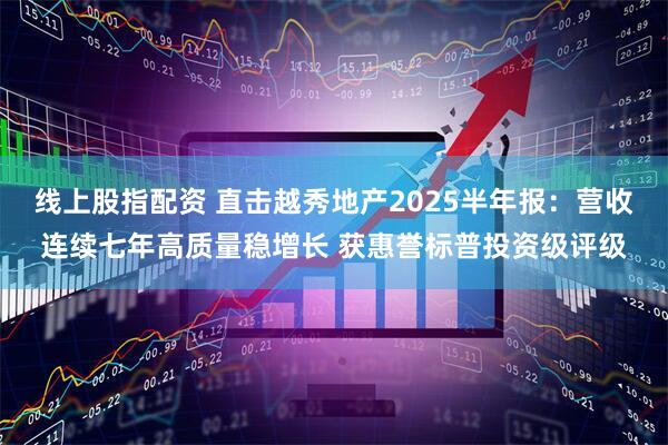 线上股指配资 直击越秀地产2025半年报：营收连续七年高质量稳增长 获惠誉标普投资级评级