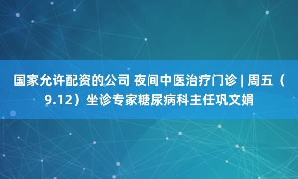 国家允许配资的公司 夜间中医治疗门诊 | 周五（9.12）坐诊专家糖尿病科主任巩文娟