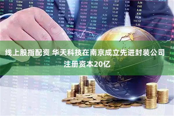 线上股指配资 华天科技在南京成立先进封装公司  注册资本20亿
