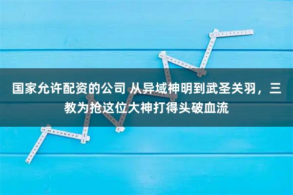 国家允许配资的公司 从异域神明到武圣关羽，三教为抢这位大神打得头破血流