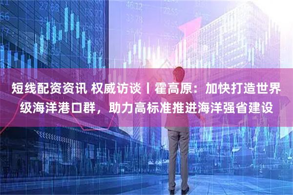 短线配资资讯 权威访谈丨霍高原：加快打造世界级海洋港口群，助力高标准推进海洋强省建设