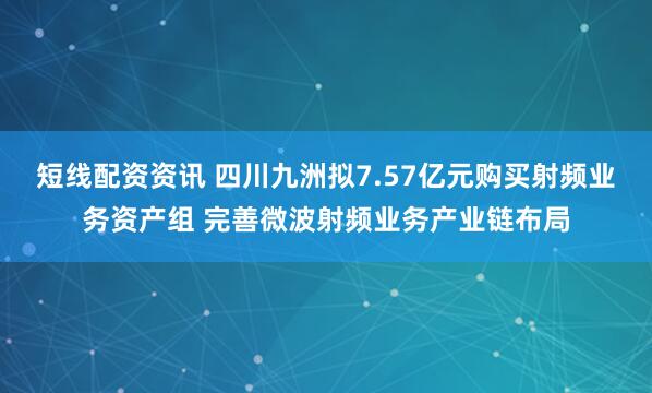 短线配资资讯 四川九洲拟7.57亿元购买射频业务资产组 完善微波射频业务产业链布局