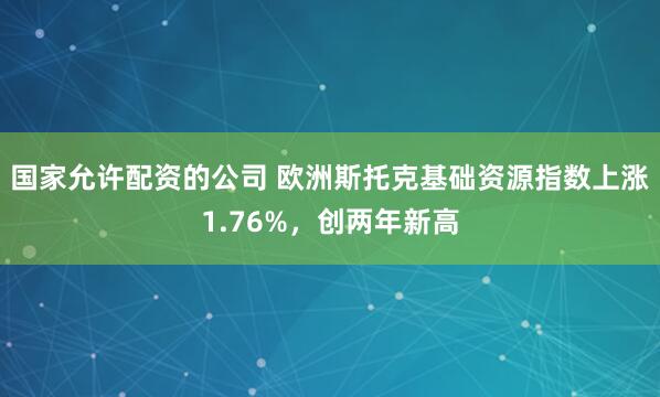 国家允许配资的公司 欧洲斯托克基础资源指数上涨1.76%，创两年新高
