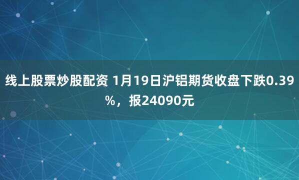 线上股票炒股配资 1月19日沪铝期货收盘下跌0.39%，报24090元