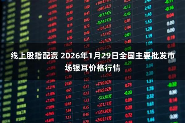 线上股指配资 2026年1月29日全国主要批发市场银耳价格行情