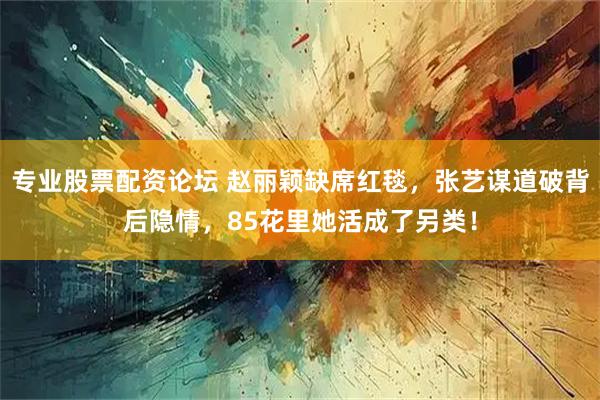 专业股票配资论坛 赵丽颖缺席红毯，张艺谋道破背后隐情，85花里她活成了另类！