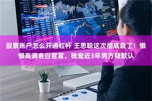 股票账户怎么开通杠杆 王思聪这次彻底栽了！懒懒高调表白官宣，独宠近3年男方疑默认