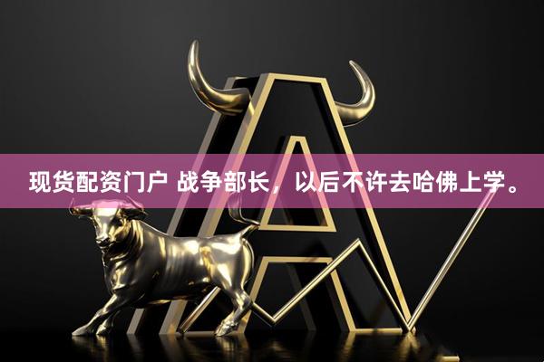 现货配资门户 战争部长，以后不许去哈佛上学。