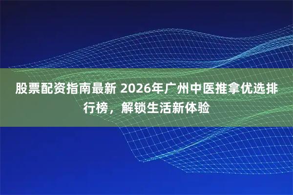 股票配资指南最新 2026年广州中医推拿优选排行榜，解锁生活新体验