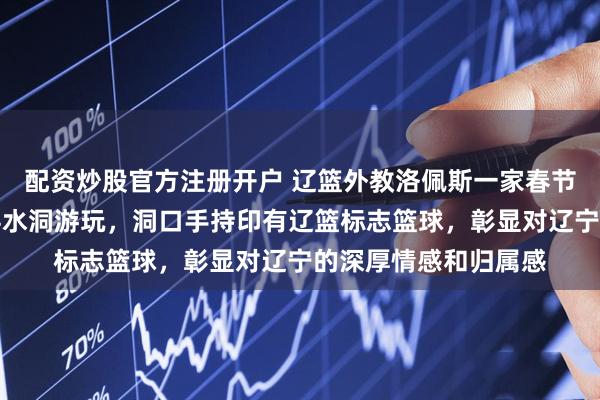 配资炒股官方注册开户 辽篮外教洛佩斯一家春节初三慕名前来本溪县水洞游玩，洞口手持印有辽篮标志篮球，彰显对辽宁的深厚情感和归属感
