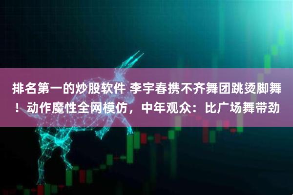 排名第一的炒股软件 李宇春携不齐舞团跳烫脚舞！动作魔性全网模仿，中年观众：比广场舞带劲
