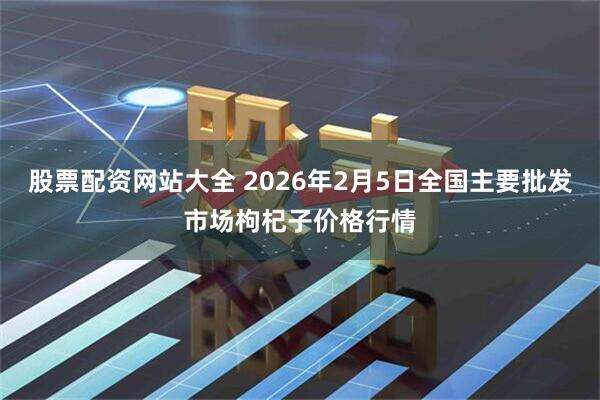 股票配资网站大全 2026年2月5日全国主要批发市场枸杞子价格行情