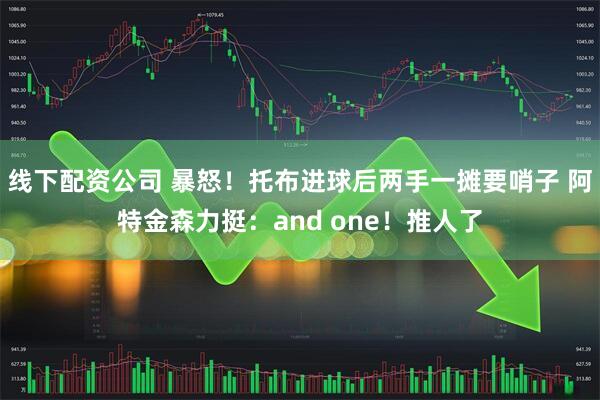 线下配资公司 暴怒！托布进球后两手一摊要哨子 阿特金森力挺：and one！推人了