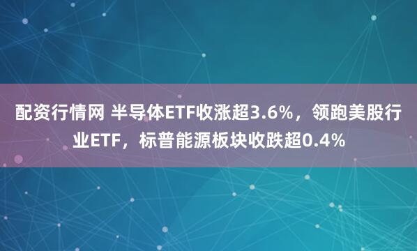 配资行情网 半导体ETF收涨超3.6%，领跑美股行业ETF，标普能源板块收跌超0.4%