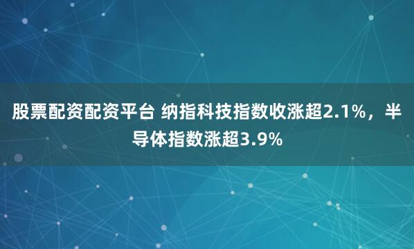 股票配资配资平台 纳指科技指数收涨超2.1%，半导体指数涨超3.9%