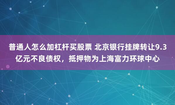 普通人怎么加杠杆买股票 北京银行挂牌转让9.3亿元不良债权，抵押物为上海富力环球中心