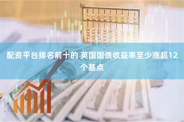 配资平台排名前十的 英国国债收益率至少涨超12个基点