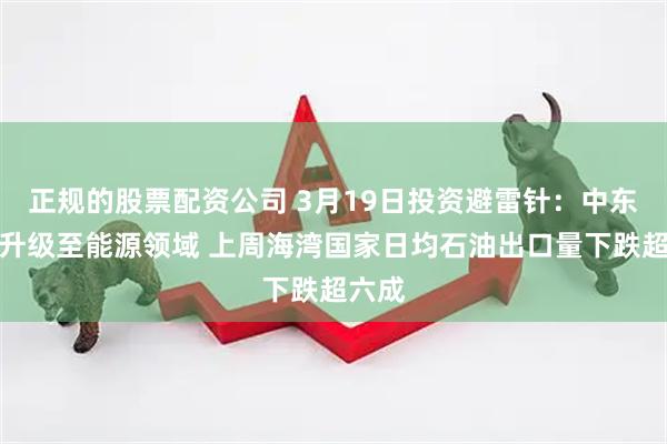 正规的股票配资公司 3月19日投资避雷针：中东战火升级至能源领域 上周海湾国家日均石油出口量下跌超六成
