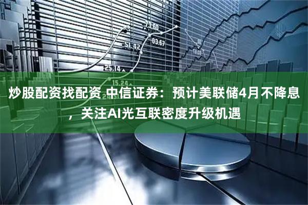 炒股配资找配资 中信证券：预计美联储4月不降息，关注AI光互联密度升级机遇