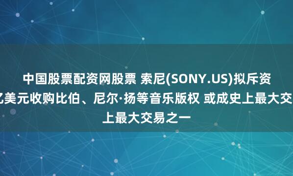 中国股票配资网股票 索尼(SONY.US)拟斥资近40亿美元收购比伯、尼尔·扬等音乐版权 或成史上最大交易之一