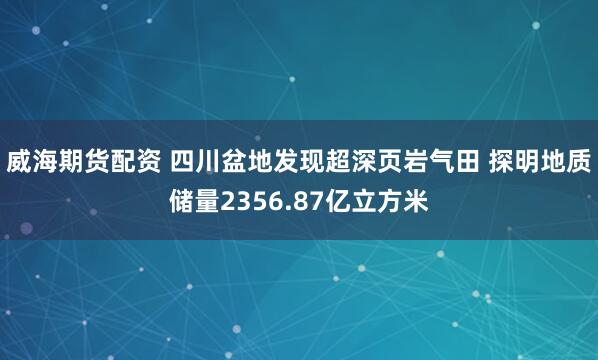 威海期货配资 四川盆地发现超深页岩气田 探明地质储量2356.87亿立方米