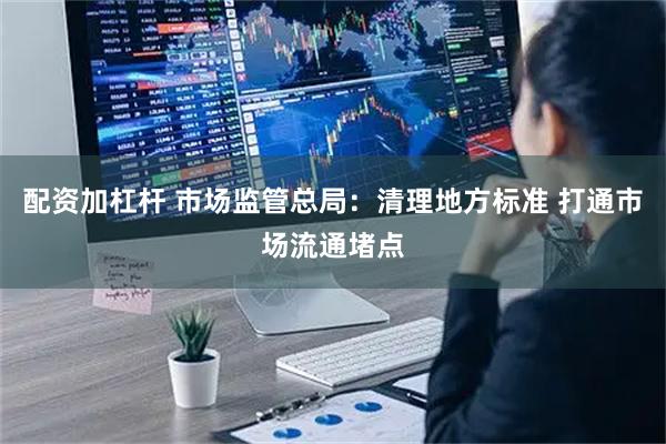 配资加杠杆 市场监管总局：清理地方标准 打通市场流通堵点